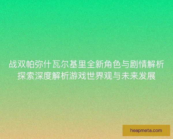 战双帕弥什瓦尔基里全新角色与剧情解析探索深度解析游戏世界观与未来发展