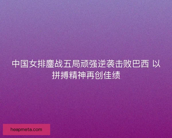 中国女排鏖战五局顽强逆袭击败巴西 以拼搏精神再创佳绩