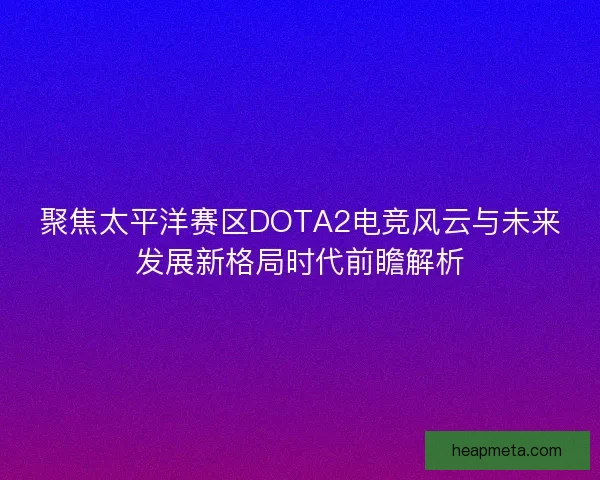 聚焦太平洋赛区DOTA2电竞风云与未来发展新格局时代前瞻解析
