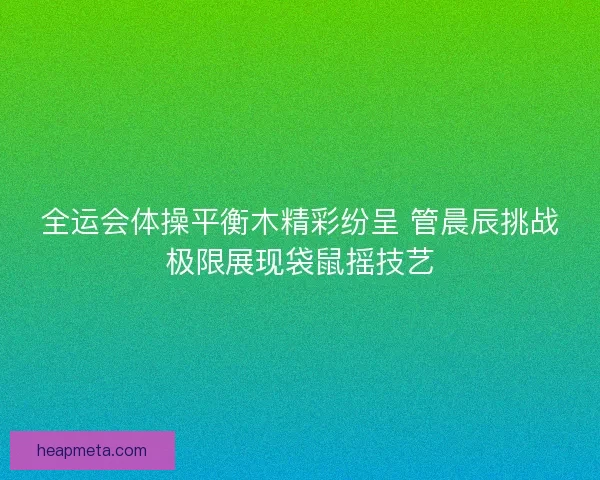 全运会体操平衡木精彩纷呈 管晨辰挑战极限展现袋鼠摇技艺