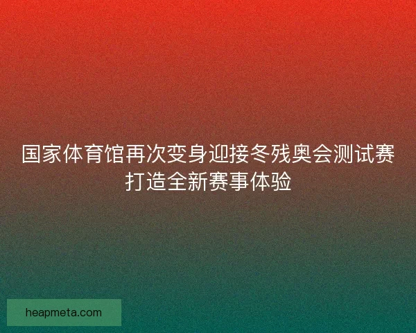 国家体育馆再次变身迎接冬残奥会测试赛打造全新赛事体验