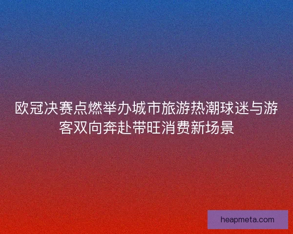 欧冠决赛点燃举办城市旅游热潮球迷与游客双向奔赴带旺消费新场景